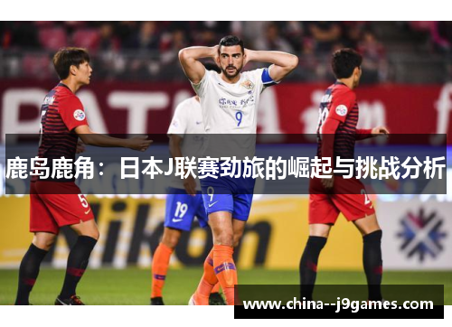 鹿岛鹿角：日本J联赛劲旅的崛起与挑战分析