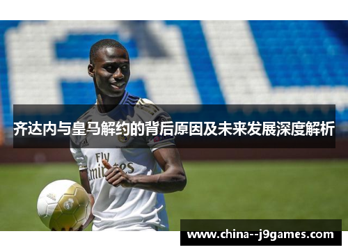齐达内与皇马解约的背后原因及未来发展深度解析