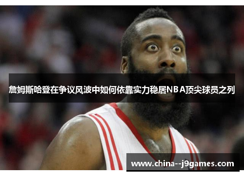 詹姆斯哈登在争议风波中如何依靠实力稳居NBA顶尖球员之列