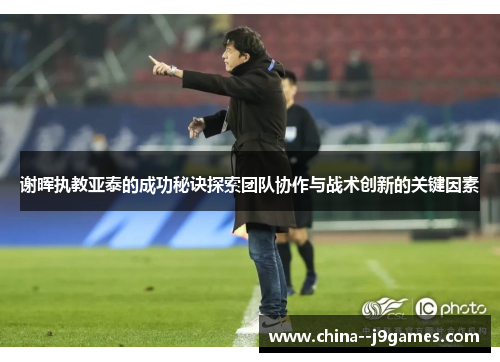 谢晖执教亚泰的成功秘诀探索团队协作与战术创新的关键因素