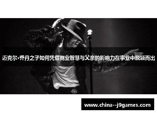 迈克尔·乔丹之子如何凭借商业智慧与父亲的影响力在事业中脱颖而出