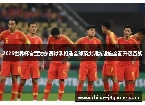 2026世界杯官宣为参赛球队打造全球顶尖训练设施全面升级备战